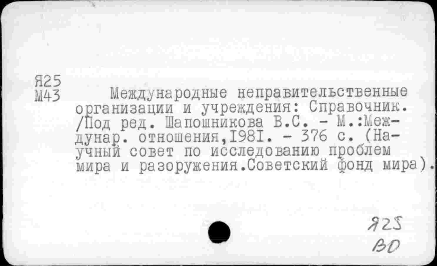 ﻿Я25
М43
Международные неправительственные организации и учреждения: Справочник. /Под ред. Шапошникова В.С. - М.:Меж-дунар. отношения,1981. - 376 с. (Научный совет по исследованию проблем мира и разоружения.Советский фонд мира).
^25